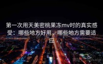 第一次用天美密桃果冻mv时的真实感受：哪些地方好用，哪些地方需要适应