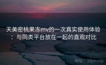 天美密桃果冻mv的一次真实使用体验：与同类平台放在一起的直观对比