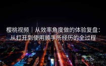 樱桃视频｜从效率角度做的体验复盘：从打开到使用顺手所经历的全过程