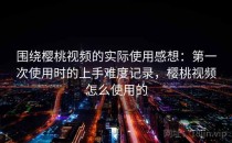 围绕樱桃视频的实际使用感想：第一次使用时的上手难度记录，樱桃视频怎么使用的