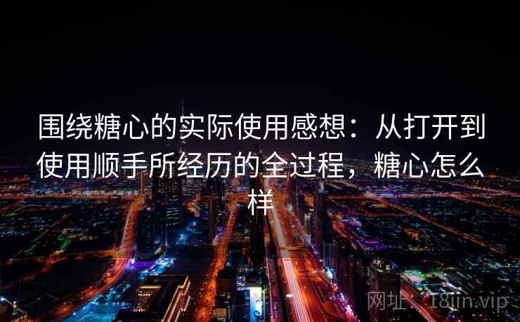 围绕糖心的实际使用感想:从打开到使用顺手所经历的全过程,糖心怎么样 第1张 围绕糖心的实际使用感想:从打开到使用顺手所经历的全过程,糖心怎么样 第1张