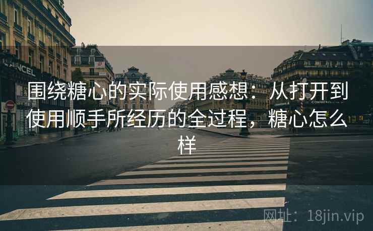 围绕糖心的实际使用感想:从打开到使用顺手所经历的全过程,糖心怎么样 第2张 围绕糖心的实际使用感想:从打开到使用顺手所经历的全过程,糖心怎么样 第2张
