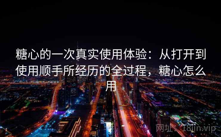 糖心的一次真实使用体验:从打开到使用顺手所经历的全过程,糖心怎么用 第2张 糖心的一次真实使用体验:从打开到使用顺手所经历的全过程,糖心怎么用 第2张