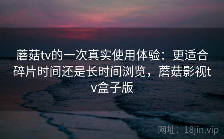 蘑菇tv的一次真实使用体验:更适合碎片时间还是长时间浏览,蘑菇影视tv盒子版 蘑菇tv的一次真实使用体验:更适合碎片时间还是长时间浏览,蘑菇影视tv盒子版