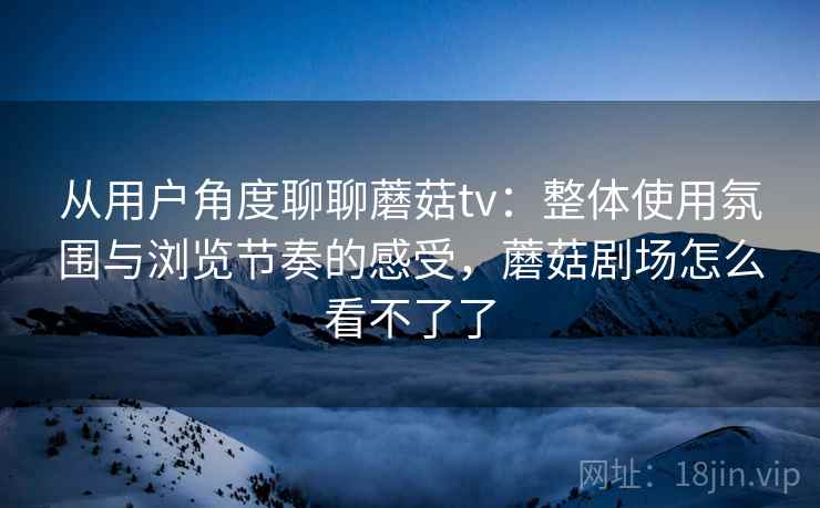 从用户角度聊聊蘑菇tv:整体使用氛围与浏览节奏的感受,蘑菇剧场怎么看不了了 从用户角度聊聊蘑菇tv:整体使用氛围与浏览节奏的感受,蘑菇剧场怎么看不了了