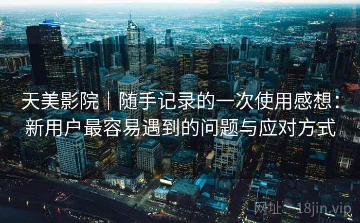 天美影院|随手记录的一次使用感想:新用户最容易遇到的问题与应对方式 天美影院|随手记录的一次使用感想:新用户最容易遇到的问题与应对方式