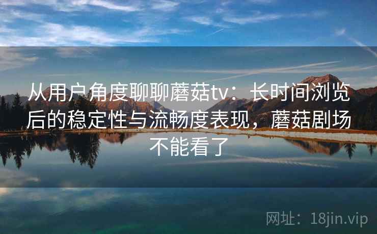 从用户角度聊聊蘑菇tv：长时间浏览后的稳定性与流畅度表现，蘑菇剧场不能看了  第1张