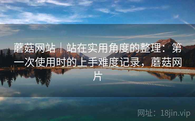 蘑菇网站|站在实用角度的整理:第一次使用时的上手难度记录,蘑菇网片 第2张 蘑菇网站|站在实用角度的整理:第一次使用时的上手难度记录,蘑菇网片 第2张