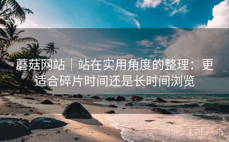 蘑菇网站|站在实用角度的整理:更适合碎片时间还是长时间浏览 第1张 蘑菇网站|站在实用角度的整理:更适合碎片时间还是长时间浏览 第1张