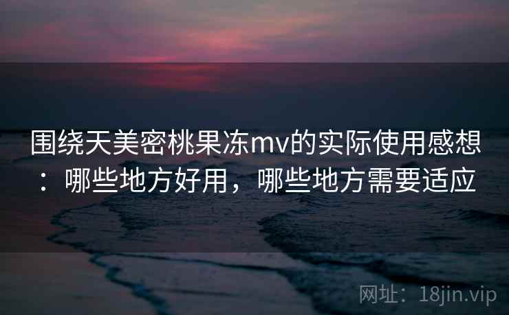 围绕天美密桃果冻mv的实际使用感想：哪些地方好用，哪些地方需要适应  第2张
