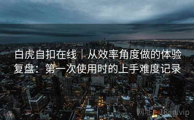 白虎自扣在线｜从效率角度做的体验复盘：第一次使用时的上手难度记录  第2张