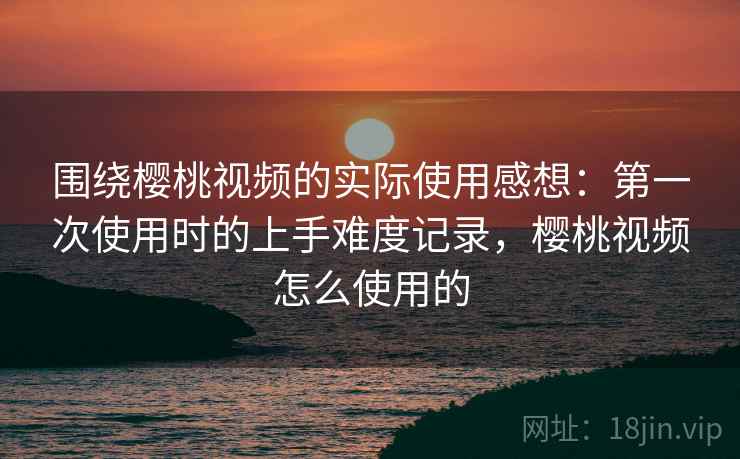 围绕樱桃视频的实际使用感想：第一次使用时的上手难度记录，樱桃视频怎么使用的  第2张