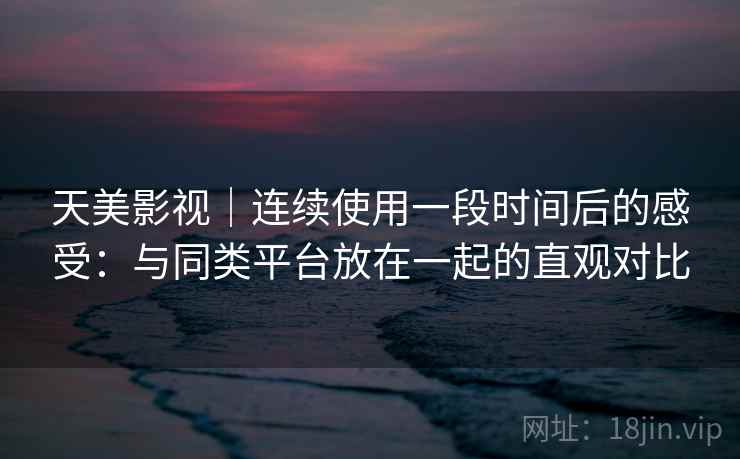 天美影视｜连续使用一段时间后的感受：与同类平台放在一起的直观对比  第2张