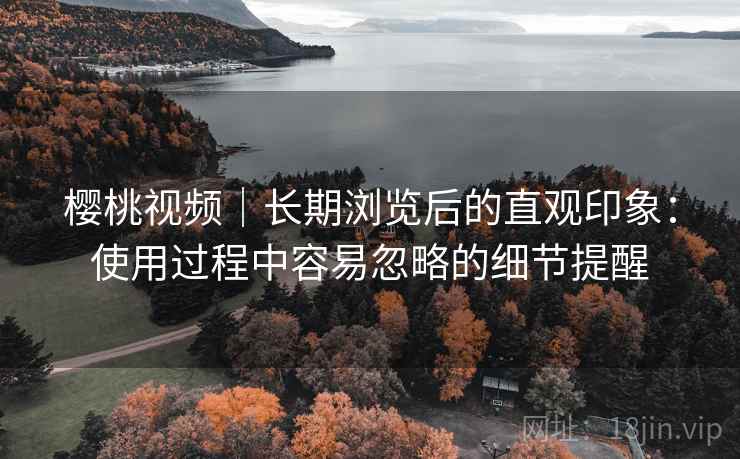 樱桃视频｜长期浏览后的直观印象：使用过程中容易忽略的细节提醒  第1张
