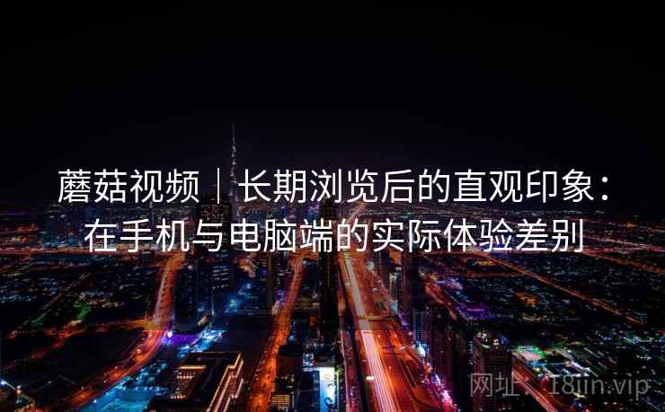 蘑菇视频｜长期浏览后的直观印象：在手机与电脑端的实际体验差别  第2张