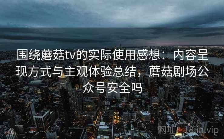 围绕蘑菇tv的实际使用感想：内容呈现方式与主观体验总结，蘑菇剧场公众号安全吗  第2张