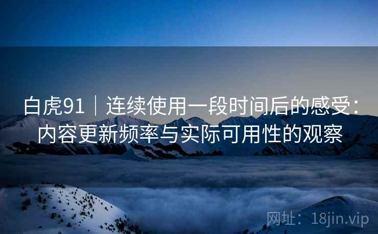 白虎91|连续使用一段时间后的感受:内容更新频率与实际可用性的观察 第2张 白虎91|连续使用一段时间后的感受:内容更新频率与实际可用性的观察 第2张