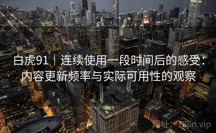 白虎91|连续使用一段时间后的感受:内容更新频率与实际可用性的观察 第1张 白虎91|连续使用一段时间后的感受:内容更新频率与实际可用性的观察 第1张