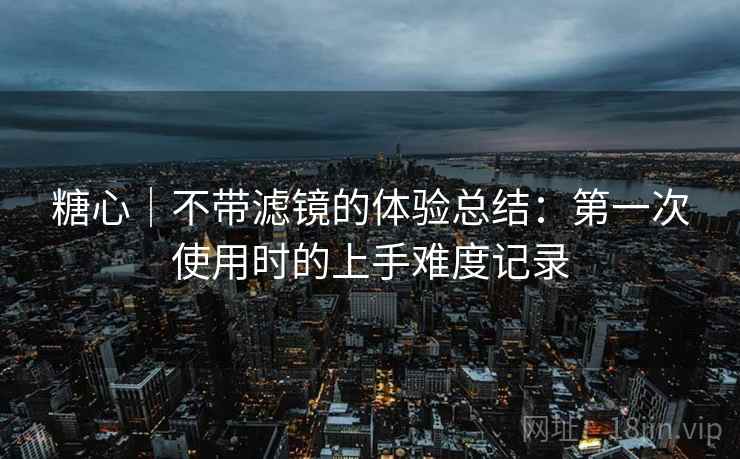 糖心|不带滤镜的体验总结:第一次使用时的上手难度记录 第2张 糖心|不带滤镜的体验总结:第一次使用时的上手难度记录 第2张