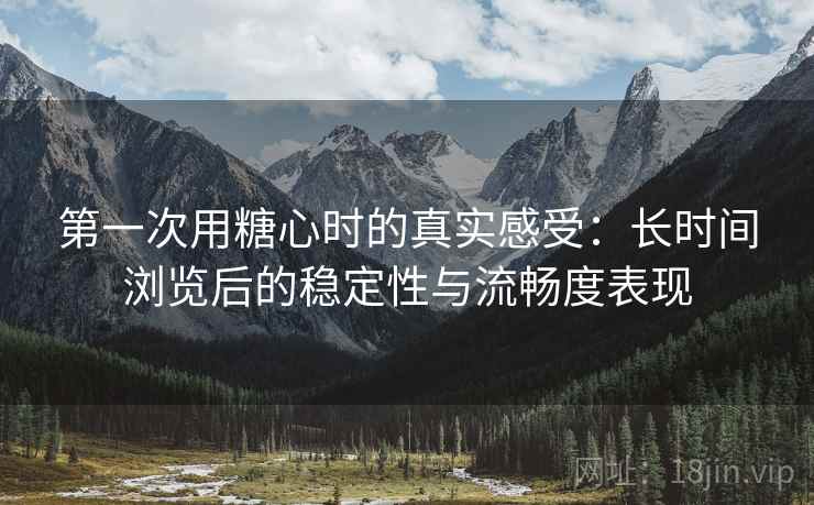 第一次用糖心时的真实感受：长时间浏览后的稳定性与流畅度表现  第2张