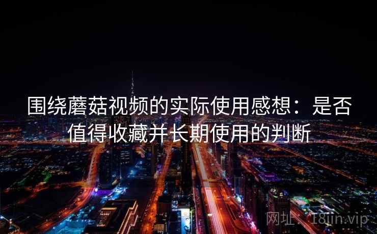 围绕蘑菇视频的实际使用感想:是否值得收藏并长期使用的判断 第2张 围绕蘑菇视频的实际使用感想:是否值得收藏并长期使用的判断 第2张