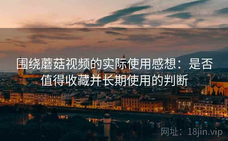 围绕蘑菇视频的实际使用感想:是否值得收藏并长期使用的判断 第1张 围绕蘑菇视频的实际使用感想:是否值得收藏并长期使用的判断 第1张