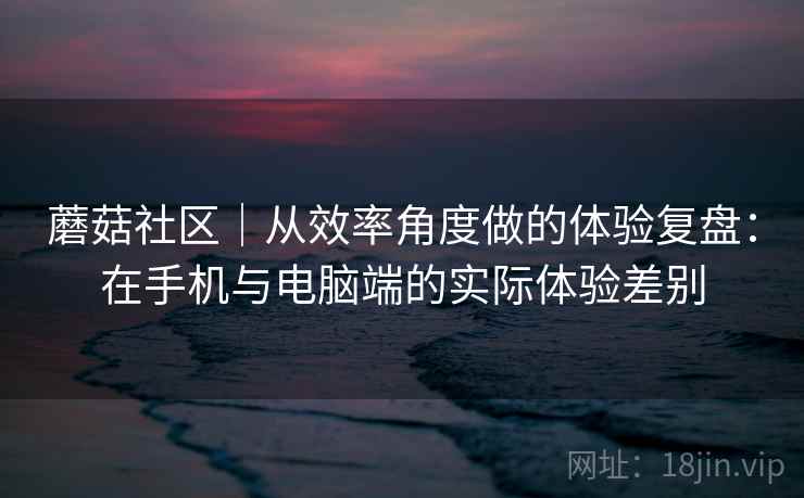 蘑菇社区|从效率角度做的体验复盘:在手机与电脑端的实际体验差别 第2张 蘑菇社区|从效率角度做的体验复盘:在手机与电脑端的实际体验差别 第2张