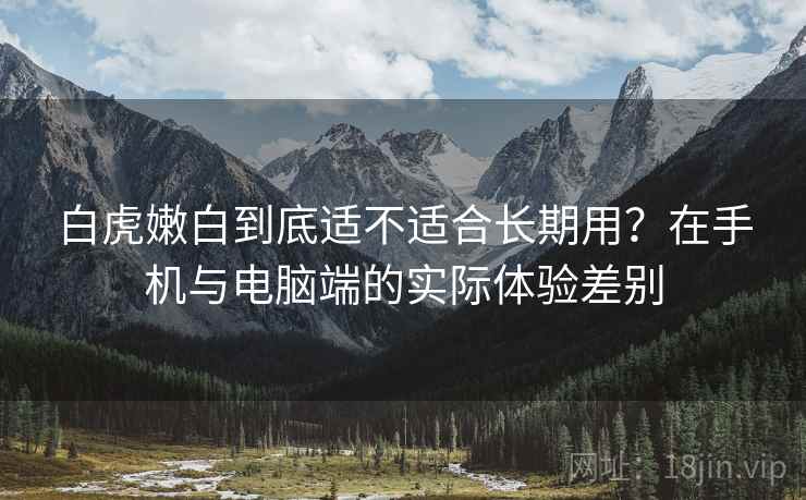 白虎嫩白到底适不适合长期用？在手机与电脑端的实际体验差别  第2张