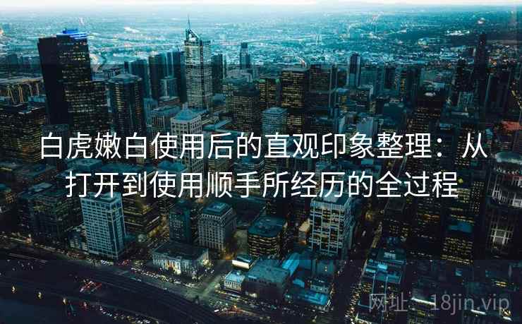 白虎嫩白使用后的直观印象整理:从打开到使用顺手所经历的全过程 第2张 白虎嫩白使用后的直观印象整理:从打开到使用顺手所经历的全过程 第2张