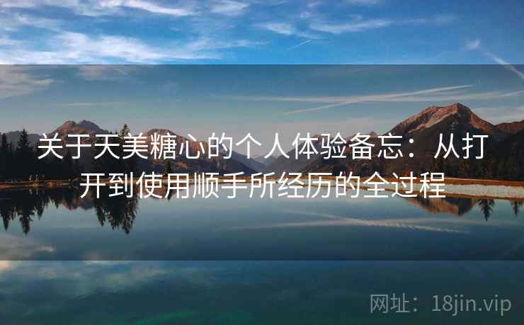 关于天美糖心的个人体验备忘：从打开到使用顺手所经历的全过程  第1张