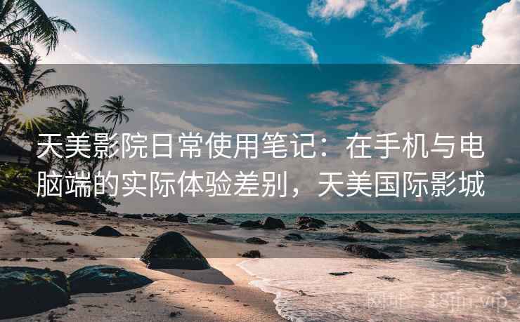天美影院日常使用笔记:在手机与电脑端的实际体验差别,天美国际影城 第2张 天美影院日常使用笔记:在手机与电脑端的实际体验差别,天美国际影城 第2张
