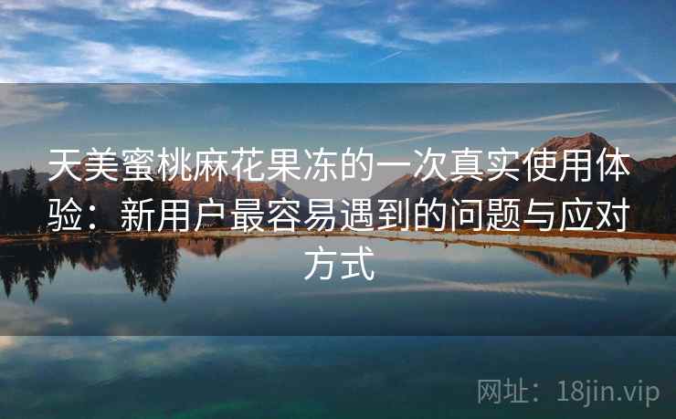 天美蜜桃麻花果冻的一次真实使用体验:新用户最容易遇到的问题与应对方式 第2张 天美蜜桃麻花果冻的一次真实使用体验:新用户最容易遇到的问题与应对方式 第2张