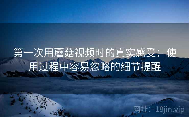 第一次用蘑菇视频时的真实感受：使用过程中容易忽略的细节提醒  第1张