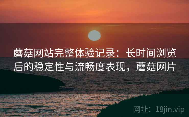蘑菇网站完整体验记录：长时间浏览后的稳定性与流畅度表现，蘑菇网片  第2张