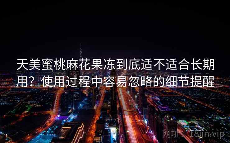 天美蜜桃麻花果冻到底适不适合长期用?使用过程中容易忽略的细节提醒 第2张 天美蜜桃麻花果冻到底适不适合长期用?使用过程中容易忽略的细节提醒 第2张