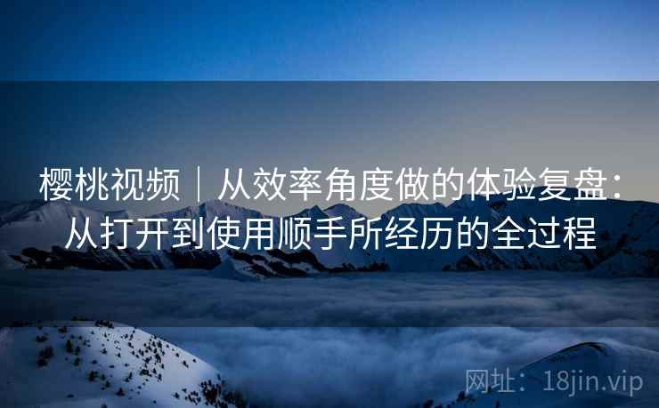樱桃视频｜从效率角度做的体验复盘：从打开到使用顺手所经历的全过程  第2张