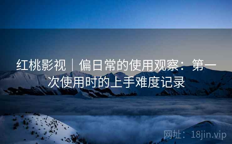 红桃影视|偏日常的使用观察:第一次使用时的上手难度记录 第2张 红桃影视|偏日常的使用观察:第一次使用时的上手难度记录 第2张