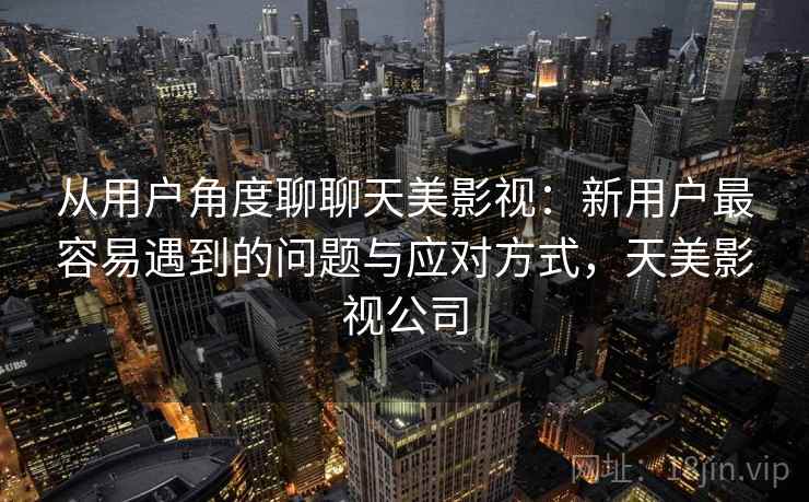 从用户角度聊聊天美影视:新用户最容易遇到的问题与应对方式,天美影视公司 第2张 从用户角度聊聊天美影视:新用户最容易遇到的问题与应对方式,天美影视公司 第2张