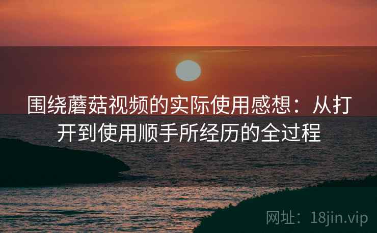 围绕蘑菇视频的实际使用感想:从打开到使用顺手所经历的全过程 第1张 围绕蘑菇视频的实际使用感想:从打开到使用顺手所经历的全过程 第1张