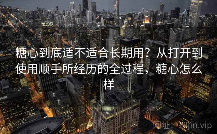 糖心到底适不适合长期用?从打开到使用顺手所经历的全过程,糖心怎么样 第1张 糖心到底适不适合长期用?从打开到使用顺手所经历的全过程,糖心怎么样 第1张