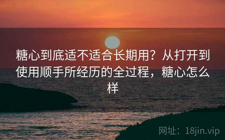 糖心到底适不适合长期用?从打开到使用顺手所经历的全过程,糖心怎么样 第2张 糖心到底适不适合长期用?从打开到使用顺手所经历的全过程,糖心怎么样 第2张