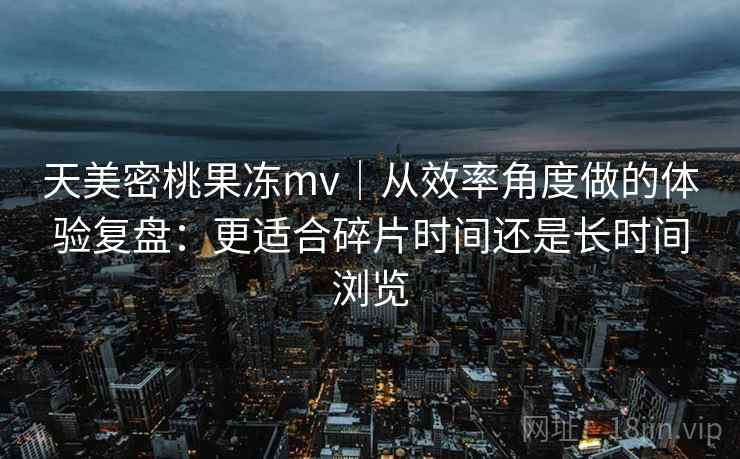 天美密桃果冻mv|从效率角度做的体验复盘:更适合碎片时间还是长时间浏览 第2张 天美密桃果冻mv|从效率角度做的体验复盘:更适合碎片时间还是长时间浏览 第2张